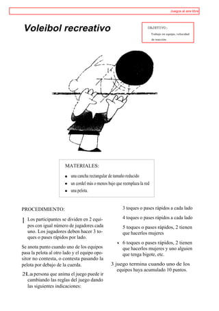 Juegos al aire libre




Voleibol recreativo                                                     OBJETIVO:
                                                                            Trabajo en equipo, velocidad
                                                                            de reacción.




                       MATERIALES:

                          una cancha rectangular de tamaño reducido
                          un cordel más o menos bajo que reemplaza la red
                          una pelota.


PROCEDIMIENTO:                                           3 toques o pases rápidos a cada lado

    Los participantes se dividen en 2 equi-              4 toques o pases rápidos a cada lado
1
    pos con igual número de jugadores cada               5 toques o pases rápidos, 2 tienen
    uno. Los jugadores deben hacer 3 to-                 que hacerlos mujeres
    ques o pases rápidos por lado.
                                                     t   6 toques o pases rápidos, 2 tienen
Se anota punto cuando uno de los equipos                 que hacerlos mujeres y uno alguien
pasa la pelota al otro lado y el equipo opo-             que tenga bigote, etc.
sitor no contesta, o contesta pasando la
pelota por debajo de la cuerda.                   3 juego termina cuando uno de los
                                                     equipos haya acumulado 10 puntos.
2La persona que anima el juego puede ir
 cambiando las reglas del juego dando
 las siguientes indicaciones:
 