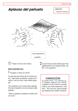 Juegos de interior




Aplauso del pañuelo                                                         OBJETIVO:
                                                                                 Animación, coordinación.




                                         MATERIALES:


                                          un pañuelo.


      Tiempo: no más de cinco minutos.             2 La persona que anima debe jugar muy
                                                     rápidamente con el pañuelo para "pi-
                                                        llar" a los jugadores.
PROCEDIMIENTO:

1 El grupo se ubica en círculo.
La persona que anima da las instruccio-
nes: "aquí tengo un pañuelo, cuando yo lo                    VARIACION
suelte y esté en el aire, todos deben aplau-            Es posible dividir a los jugadores en
dir".                                                   2 ó 4 grupos, según el número de par-
                                                        ticipantes de esta manera se puede.
"Si el pañuelo cae al suelo nadie aplaude.              realizar una minicompetencia entre
Si tomo el pañuelo con mis manos nadie                  ellos. En este caso, gana el grupo
aplaude".                                               que aplauda sólo cuando correspon-
"Sólo se aplaude al pañuelo cuando está
en el aire".
 