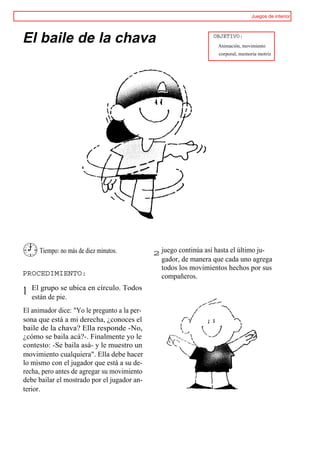Juegos de interior




El baile de la chava                                              OBJETIVO:
                                                                   Animación, movimiento
                                                                    corporal, memoria motriz




      Tiempo: no más de diez minutos.         2 juego continúa así hasta el último ju-
                                                gador, de manera que cada uno agrega
                                                todos los movimientos hechos por sus
PROCEDIMIENTO:                                  compañeros.
    El grupo se ubica en círculo. Todos
1   están de pie.
El animador dice: "Yo le pregunto a la per-
sona que está a mi derecha, ¿conoces el
baile de la chava? Ella responde -No,
¿cómo se baila acá?-. Finalmente yo le
contesto: -Se baila asá- y le muestro un
movimiento cualquiera". Ella debe hacer
lo mismo con el jugador que está a su de-
recha, pero antes de agregar su movimiento
debe bailar el mostrado por el jugador an-
terior.
 