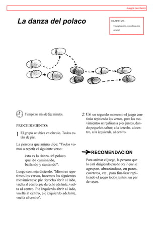 Juegos de interior




La danza del polaco                                                 OBJETIVO:
                                                                      Energización, coordinación
                                                                      grupal.




       Tiempo: no más de diez minutos.          ,2 En un segundo momento el juego con-
                                                   tinúa repitiendo los versos, pero los mo-
                                                   vimientos se realizan a pies juntos, dan-
PROCEDIMIENTO:
                                                   do pequeños saltos; a la derecha, al cen-
    El grupo se ubica en círculo. Todos es-        tro, a la izquierda, al centro.
1   tán de pie.
La persona que anima dice: "Todos va-
mos a repetir el siguiente verso:
                                                      RECOMENDACION
       ésta es la danza del polaco
       que iba caminando,                          Para animar el juego, la persona que
       bailando y cantando".                       lo está dirigiendo puede decir que se
                                                   agrupen, abrazándose, en pares,
Luego continúa diciendo. "Mientras repe-           cuartetos, etc., para finalizar repi-
timos los versos, hacemos los siguientes           tiendo el juego todos juntos, un par
movimientos: pie derecho abrir al lado,            de veces.
vuelta al centro, pie derecho adelante, vuel-
ta al centro. Pie izquierdo abrir al lado,
vuelta al centro, pie izquierdo adelante,
vuelta al centro".
 