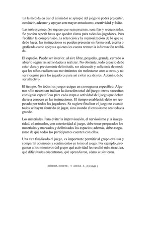 En la medida en que el animador se apropie del juego lo podrá presentar,
conducir, adecuar y apoyar con mayor entusiasmo, creatividad y éxito.
Las instrucciones. Se sugiere que sean precisas, sencillas y secuenciadas.
Se pueden repetir hasta que queden claras para todos los jugadores. Para
facilitar la comprensión, la retención y la memorización de lo que se
debe hacer, las instrucciones se pueden presentar en forma oral, escrita o
graficada como apoyo a quienes les cuesta retener la información recibi-
da.

El espacio. Puede ser interior, al aire libre, pequeño, grande, cerrado o
abierto según las actividades a realizar. No obstante, todo espacio debe
estar clara y previamente delimitado, ser adecuado y suficiente de modo
que los niños realicen sus movimientos sin molestarse unos a otros, y no
ser riesgoso para los jugadores para así evitar accidentes. Además, debe
ser atractivo.

El tiempo. No todos los juegos exigen un cronograma específico. Algu-
nos sólo necesitan indicar la duración total del juego; otros necesitan
consignas específicas para cada etapa o actividad del juego que deben
darse a conocer en las instrucciones. El tiempo establecido debe ser res-
petado por todos los jugadores. Se sugiere finalizar el juego no cuando
todos se hayan aburrido de jugar, sino cuando el entusiasmo sea todavía
grande.

Los materiales. Para evitar la improvisación, el nerviosismo y la insegu-
ridad, el animador, con anterioridad al juego, debe tener preparados los
materiales y marcados y delimitados los espacios; además, debe asegu-
rarse de que todos los participantes cuenten con ellos.
Una vez finalizado el juego, es importante permitir al grupo evaluar y
compartir opiniones y sentimientos en torno al juego. Por ejemplo, pre-
guntar a los miembros del grupo qué actividad les resultó más atractiva,
qué dificultades encontraron, qué aprendieron, cómo se sintieron.


                  ¡ BUENA SUERTE, Y AHORA A ,JUGAR!
 