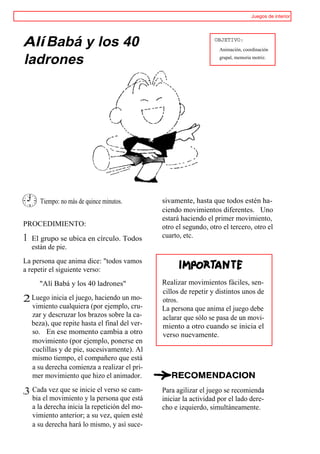 Juegos de interior




Alí Babá y los 40                                                  OBJETIVO:
                                                                     Animación, coordinación

ladrones                                                             grupal, memoria motriz.




       Tiempo: no más de quince minutos.        sivamente, hasta que todos estén ha-
                                                ciendo movimientos diferentes. Uno
                                                estará haciendo el primer movimiento,
PROCEDIMIENTO:                                  otro el segundo, otro el tercero, otro el
1   El grupo se ubica en círculo. Todos         cuarto, etc.
    están de pie.
La persona que anima dice: "todos vamos
a repetir el siguiente verso:
      "Alí Babá y los 40 ladrones"              Realizar movimientos fáciles, sen-
                                                cillos de repetir y distintos unos de
2 Luego inicia el juego, haciendo un mo-        otros.
    vimiento cualquiera (por ejemplo, cru-      La persona que anima el juego debe
    zar y descruzar los brazos sobre la ca-     aclarar que sólo se pasa de un movi-
    beza), que repite hasta el final del ver-   miento a otro cuando se inicia el
    so. En ese momento cambia a otro            verso nuevamente.
    movimiento (por ejemplo, ponerse en
    cuclillas y de pie, sucesivamente). Al
    mismo tiempo, el compañero que está
    a su derecha comienza a realizar el pri-
    mer movimiento que hizo el animador.

,3 Cada vez que se inicie el verso se cam-      Para agilizar el juego se recomienda
    bia el movimiento y la persona que está     iniciar la actividad por el lado dere-
    a la derecha inicia la repetición del mo-   cho e izquierdo, simultáneamente.
    vimiento anterior; a su vez, quien esté
    a su derecha hará lo mismo, y así suce-
 