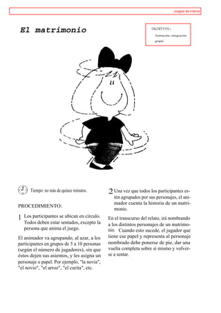 Juegos de interior




El matrimonio                                                        OBJETIVO:
                                                                      Animación, integración
                                                                      grupal.




       Tiempo: no más de quince minutos.      ,2 Una vez que todos los participantes es-
                                                 tén agrupados por sus personajes, el ani-
                                                 mador cuenta la historia de un matri-
PROCEDIMIENTO:
                                                 monio.
1   Los participantes se ubican en círculo.   En el transcurso del relato, irá nombrando
    Todos deben estar sentados, excepto la    a los distintos personajes de un matrimo-
    persona que anima el juego.               nio. Cuando esto sucede, el jugador que
El animador va agrupando, al azar, a los      tiene ese papel y representa al personaje
participantes en grupos de 5 a 10 personas    nombrado debe ponerse de pie, dar una
(según el número de jugadores), sin que       vuelta completa sobre sí mismo y volver-
éstos dejen sus asientos, y les asigna un     se a sentar.
personaje o papel. Por ejemplo, "la novia",
"el novio", "el arroz", "el curita", etc.
 