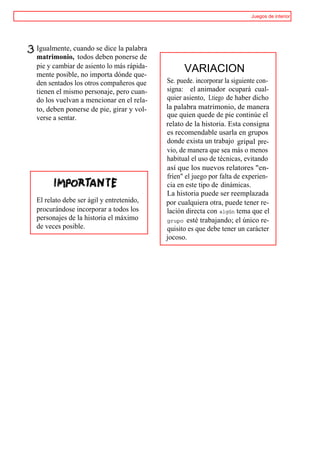 Juegos de interior




Igualmente, cuando se dice la palabra
matrimonio, todos deben ponerse de
pie y cambiar de asiento lo más rápida-
mente posible, no importa dónde que-
                                                VARIACION
den sentados los otros compañeros que     Se. puede. incorporar la siguiente con-
tienen el mismo personaje, pero cuan-     signa: el animador ocupará cual-
do los vuelvan a mencionar en el rela-    quier asiento, Ltiego de haber dicho
to, deben ponerse de pie, girar y vol-    la palabra matrimonio, de manera
verse a sentar.                           que quien quede de pie continúe el
                                          relato de la historia. Esta consigna
                                          es recomendable usarla en grupos
                                          donde exista un trabajo gripal pre-
                                          vio, de manera que sea más o menos
                                          habitual el uso de técnicas, evitando
                                          así que los nuevos relatores "en-
                                          fríen" el juego por falta de experien-
                                          cia en este tipo de dinámicas.
                                          La historia puede ser reemplazada
El relato debe ser ágil y entretenido,    por cualquiera otra, puede tener re-
procurándose incorporar a todos los       lación directa con algún tema que el
personajes de la historia el máximo       grupo esté trabajando; el único re-
de veces posible.                         quisito es que debe tener un carácter
                                          jocoso.
 