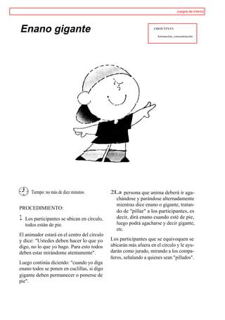 Juegos de interior




Enano gigante                                                       OBJETIVO:

                                                                      Animación, concentración.




       Tiempo: no más de diez minutos.        2La persona que anima deberá ir aga-
                                                chándose y parándose alternadamente
                                                mientras dice enano o gigante, tratan-
PROCEDIMIENTO:
                                                do de "pillar" a los participantes, es
1   Los participantes se ubican en círculo,     decir, dirá enano cuando esté de pie,
    todos están de pie.                         luego podrá agacharse y decir gigante,
                                                etc.
El animador estará en el centro del círculo
y dice: "Ustedes deben hacer lo que yo        Los participantes que se equivoquen se
digo, no lo que yo hago. Para esto todos      ubicarán más afuera en el círculo y le ayu-
deben estar mirándome atentamente".           darán como jurado, mirando a los compa-
                                              ñeros, señalando a quienes sean "pillados".
Luego continúa diciendo: "cuando yo diga
enano todos se ponen en cuclillas, si digo
gigante deben permanecer o ponerse de
pie".
 