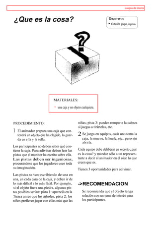 Juegos de interior




¿Que es la cosa?




                              MATERIALES:

                                  una caja y un objeto cualquiera.



PROCEDIMIENTO:                                     niñas; pista 3: pueden romperte la cabeza
                                                   si juegas a tirártelas, etc.
1   El animador prepara una caja que con-
    tendrá un objeto que ha elegido, lo guar-      2 Se juega en equipos, cada uno toma la
    da en ella y la sella.                             caja, la mueve, la huele, etc., pero sin
                                                       abrirla.
Los participantes no deben saber qué con-
tiene la caja. Para adivinar deben leer las        Cada equipo debe deliberar en secreto ¿qué
pistas que el monitor ha escrito sobre ella.       es la cosa? y mandar sólo a un represen-
Las pistas deben ser ingeniosas,                   tante a decir al animador en el oído lo que
procurándose que los jugadores usen toda           creen que es.
su imaginación.                                    Tienen 3 oportunidades para adivinar.
Las pistas se van escribiendo de una en
una, en cada cara de la caja, y deben ir de
lo más difícil a lo más fácil. Por ejemplo,        ->RECOMENDACION
si el objeto fuera una piedra, algunas pis-
tas posibles serían: pista 1: apareció en la           Se recomienda que el objeto tenga
Tierra antes que los árboles; pista 2: los             relación con un tema de interés para
niños prefieren jugar con ellas más que las            los participantes.
 