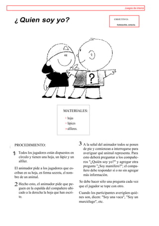 Juegos de interior




     ¿ Quien soy yo?                                                             OBJETIVO:

                                                                                   Animación, astucia.




                                         MATERIALES:

                                            hojas
                                            lápices
                                            alfileres.



     PROCEDIMIENTO:                                      3 A la señal del animador todos se ponen
i                                                           de pie y comienzan a interrogarse para
    11 Todos los jugadores están dispuestos en              averiguar qué animal representa. Para
       círculo y tienen una hoja, un lápiz y un             esto deberá preguntar a los compañe-
       alfiler.                                             ros "¿Quién soy yo?" y agregar otra
                                                            pregunta "¿Soy mamífero?"; el compa-
     El animador pide a los jugadores que es-
                                                            ñero debe responder sí o no sin agregar
     criban en su hoja, en forma secreta, el nom-
                                                            más información.
     bre de un animal.
                                                         Se debe hacer sólo una pregunta cada vez
     ,2 Hecho esto, el animador pide que pe-             que el jugador se tope con otro.
        guen en la espalda del compañero ubi-
        cado a la derecha la hoja que han escri-         Cuando los participantes averigüen quié-
        to.                                              nes son, dicen: "Soy una vaca", "Soy un
                                                         murciélago", etc.
 