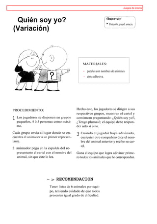 Juegos de interior




 Quién soy yo?
(Variación)



                                                MATERIALES:

                                                   papeles con nombres de animales
                                                   cinta adhesiva.




PROCEDIMIENTO:                              Hecho esto, los jugadores se dirigen a sus
                                            respectivos grupos, muestran el cartel y
1 Los jugadores5sepersonas comogrupos
  pequeños, 4 ó
                   disponen en
                                máxi-
                                            comienzan preguntando: ¿Quién soy yo?,
                                            ¿Tengo plumas?; el equipo debe respon-
  mo.                                       der sólo sí o no.

Cada grupo envía al lugar donde se en-
cuentra el animador a un primer represen-
                                            3 Cuando el jugador hayadice el nom-
                                              cualquier otro compañero
                                                                       adivinado,

tante.                                         bre del animal anterior y recibe su car-
                                               tel.
2 animador pega en la espalda del re-
  presentante el cartel con el nombre del   Gana el equipo que logra adivinar prime-
  animal, sin que éste lo lea.              ro todos los animales que le correspondan.




                       -> RECOMENDACION
                         Tener listas de 6 animales por equi-
                         po, teniendo cuidado de que todos
                         presenten igual grado de dificultad.
 
