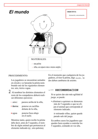 Juegos de interior




El mundo                                                               OBJETIVO:

                                                                         Animación, concentración.




                         MATERIALES:

                             una pelota
                             sillas, un espacio más o menos amplio.


PROCEDIMIENTO:                                   En el momento que cualquiera de los ju-
                                                 gadores, al tirar la pelota, diga mundo, to-
  Los jugadores se encuentran sentados           dos deben cambiarse de asiento.
  en círculo y se lanzarán la pelota nom-
  brando uno de los siguientes elemen-
  tos: aire, tierra o agua.
                                                 ->       RECOMENDACION
2 Al nombrar los distintos elementos el             Si se quiere dar aún más agilidad al
  resto de los compañeros deberá reali-
  zar diferentes ejercicios:                        juego, se puede:

    aire:     pararse arriba de la silla,            • eliminar a quienes se demoren
                                                        más de 5 segundos o que no eli-
    tierra:   ponerse en cuclillas                      jan el animal que corresponda al
              delante de la silla,                      elemento indicado;
    agua      ponerse boca abajo                        ir retirando sillas, quien quede
              en el suelo.                              parado sale del juego.
  Mientras tanto, quien recibe la pelota             En ambos casos los jugadores que
  debe decir, antes de 5 segundos, el nom-           queden fuera ayudan a controlar los
  bre de algún animal que pertenezca al              5 segundos, contando en voz alta.
  elemento indicado (ej.: aire-paloma).
 