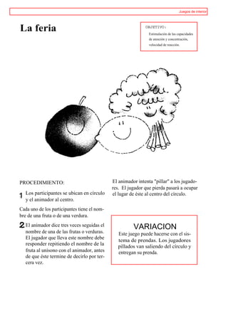 Juegos de interior




La feria                                                       OBJETIVO:
                                                                 Estimulación de las capacidades
                                                                 de atención y concentración,
                                                                 velocidad de reacción.




PROCEDIMIENTO:                                 El animador intenta "pillar" a los jugado-
                                               res. El jugador que pierda pasará a ocupar
     Los participantes se ubican en círculo    el lugar de éste al centro del círculo.
1
.1
     y el animador al centro.
Cada uno de los participantes tiene el nom-
bre de una fruta o de una verdura.
     El animador dice tres veces seguidas el             VARIACION
     nombre de una de las frutas o verduras.     Este juego puede hacerse con el sis-
     El jugador que lleva este nombre debe       tema de prendas. Los jugadores
     responder repitiendo el nombre de la        pillados van saliendo del círculo y
     fruta al unísono con el animador, antes     entregan su prenda.
     de que éste termine de decirlo por ter-
     cera vez.
 