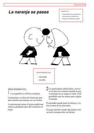 Juegos de interior




La naranja se pasea                                            OBJETIVO:
                                                                 Estimulación de la coordinación
                                                                 motora gruesa, establecer un
                                                                 trabajo de coordinación grupal.




                                 MATERIALES:


                                    una naranja
                                    una radio.



PROCEDIMIENTO:                                2 Losalparticipantesmúsica bailar y mover-
                                                se ritmo de la
                                                                   deben
                                                                         tratando de que
1 Los jugadores se ubican en parejas.             la naranja no se caiga al suelo. Está
                                                  prohibido usar las manos para sujetar
Cada pareja se coloca de forma que pue-
                                                  la naranja.
dan sostener una naranja con sus frentes.
                                              El animador puede parar la música y va-
La persona que anima el juego pondrá una
                                              riar el ritmo de las canciones.
música apropiada para dar comienzo al
juego.                                        El juego termina viendo qué parejas con-
                                              servan la naranja entre sus frentes.
 
