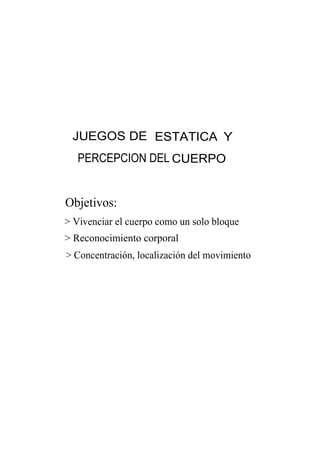 JUEGOS DE ESTATICA Y
   PERCEPCION DEL CUERPO


Objetivos:
> Vivenciar el cuerpo como un solo bloque
> Reconocimiento corporal
> Concentración, localización del movimiento
 
