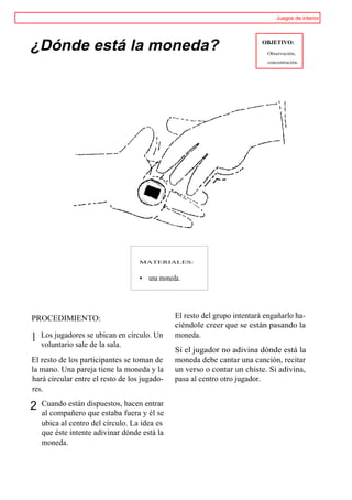 Juegos de interior




¿Dónde está la moneda?                                                    OBJETIVO:
                                                                           Observación,
                                                                           concentración.




                                   MATERIALES:


                                   • una moneda.




PROCEDIMIENTO:                                El resto del grupo intentará engañarlo ha-
                                              ciéndole creer que se están pasando la
1   Los jugadores se ubican en círculo. Un    moneda.
    voluntario sale de la sala.
                                              Si el jugador no adivina dónde está la
El resto de los participantes se toman de     moneda debe cantar una canción, recitar
la mano. Una pareja tiene la moneda y la      un verso o contar un chiste. Si adivina,
hará circular entre el resto de los jugado-   pasa al centro otro jugador.
res.

2   Cuando están dispuestos, hacen entrar
    al compañero que estaba fuera y él se
    ubica al centro del círculo. La idea es
    que éste intente adivinar dónde está la
    moneda.
 