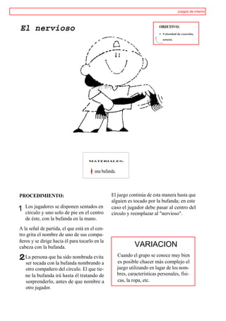 Juegos de interior




El nervioso                                                                  OBJETIVO:
                                                                             ® Velocidad de reacción,

                                                                               astucia.




                                     MATERIALES:



                                        una bufanda.



PROCEDIMIENTO:                                   El juego continúa de esta manera hasta que
                                                 alguien es tocado por la bufanda; en este
    Los jugadores se disponen sentados en
1   círculo y uno solo de pie en el centro
                                                 caso el jugador debe pasar al centro del
                                                 círculo y reemplazar al "nervioso".
    de éste, con la bufanda en la mano.
A la señal de partida, el que está en el cen-
tro grita el nombre de uno de sus compa-
ñeros y se dirige hacia él para tocarlo en la
cabeza con la bufanda.                                          VARIACION
    La persona que ha sido nombrada evita              Cuando el grupo se conoce muy bien
    ser tocada con la bufanda nombrando a              es posible chacer más complejo el
    otro compañero del círculo. El que tie-            juego utilizando en lugar de los nom-
    ne la bufanda irá hasta él tratando de             bres, características personales, físi-
    sorprenderlo, antes de que nombre a                cas, la ropa, etc.
    otro jugador.
 