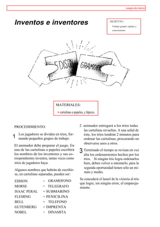Juegos de interior




Inventos e inventores                                                    OBJETIVO:
                                                                           Trabajo grupal, rapidez y
                                                                           conocimiento.




                              MATERIALES:

                                 cartulinas o papeles, y lápices.



PROCEDIMIENTO:                                    2 animador entregará a los tríos todas
                                                    las cartulinas revueltas. A una señal de
    Los jugadores se dividen en tríos, for-         éste, los tríos tendrán 2 minutos para
1   mando pequeños grupos de trabajo.               ordenar las cartulinas, procurando no
                                                    observarse unos a otros.
El animador debe preparar el juego. En
una de las cartulinas o papeles escribirá
los nombres de los inventores y sus co-
                                                  3 Terminado el tiempo se hechos porvoz
                                                    alta los ordenamientos
                                                                           revisan en
                                                                                      los
rrespondientes inventos, tantas veces como            tríos. Si ningún trío logra ordenarlos
tríos de jugadores haya.                              bien, deben volver a intentarlo; para la
                                                      segunda oportunidad tienen sólo un mi-
Algunos nombres que habrán de escribir-
                                                      nuto y medio.
se, en cartulinas separadas, pueden ser:
                                                   Se concederá el laurel de la victoria al trío
EDISON               = GRAMOFONO
                                                   que logre, sin ningún error, el empareja-
MORSE                = TELEGRAFO                   miento.
ISAAC PERAL          = SUBMARINO
FLEMING              = PENICILINA
BELL                 = TELEFONO
GUTENBERG            = IMPRENTA
NOBEL                = DINAMITA
 