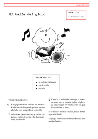 Juegos al aire libre




                                                                           OBJETIVO:
    El baile del globo
                                                                          >>   Coordinación y ritmo.




                                MATERIALES:

                                   un globo por participante
                                   cuerda o pitilla
                                   una radio.




PROCEDIMIENTO:                                    3 Cuando el animador detenga la músi-
                                                    ca, cada pareja intentará pisar el globo
1    Los jugadores se ubican en parejas.              de otra pareja y reventarlo, pero sin que
     Cada uno de los participantes amarra             les revienten el suyo.
     el globo con una pitilla a su tobillo.
                                                  Si la música vuelve a sonar, todos deben
2 animador pone música y todas las                seguir bailando.
  parejas bailan al son de ésta, desplazán-
  dose por la sala.                               El juego termina cuando quede sólo una
                                                  pareja finalista.
 