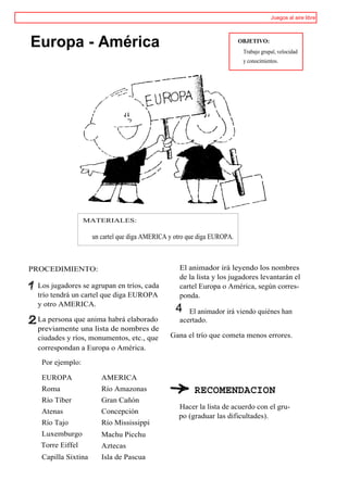 Juegos al aire libre




Europa - América                                                         OBJETIVO:
                                                                          Trabajo grupal, velocidad
                                                                          y conocimientos.




                 MATERIALES:

                    un cartel que diga AMERICA y otro que diga EUROPA.



PROCEDIMIENTO:                                    El animador irá leyendo los nombres
                                                  de la lista y los jugadores levantarán el
 Los jugadores se agrupan en tríos, cada          cartel Europa o América, según corres-
 trío tendrá un cartel que diga EUROPA            ponda.
 y otro AMERICA.
                                                 4   El animador irá viendo quiénes han
 La persona que anima habrá elaborado             acertado.
 previamente una lista de nombres de
 ciudades y ríos, monumentos, etc., que        Gana el trío que cometa menos errores.
 correspondan a Europa o América.

  Por ejemplo:

  EUROPA               AMERICA
  Roma                 Río Amazonas                     RECOMENDACION
  Río Tíber            Gran Cañón
                                                  Hacer la lista de acuerdo con el gru-
  Atenas               Concepción
                                                  po (graduar las dificultades).
  Río Tajo             Río Mississippi
  Luxemburgo           Machu Picchu
  Torre Eiffel         Aztecas
  Capilla Sixtina      Isla de Pascua
 