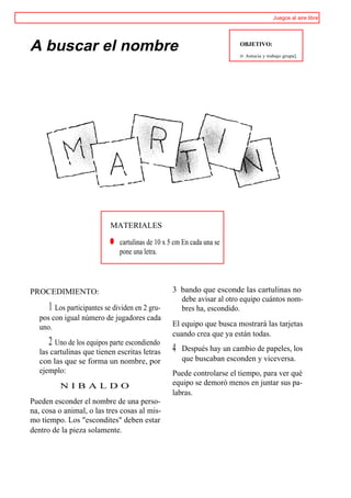 Juegos al aire libre




A buscar el nombre                                                     OBJETIVO:

                                                                       >>   Astucia y trabajo grupa].




                            MATERIALES

                            ® cartulinas de 10 x 5 cm En cada una se
                              pone una letra.




PROCEDIMIENTO:                                    3 bando que esconde las cartulinas no
                                                    debe avisar al otro equipo cuántos nom-
      1 Los participantes se dividen en 2 gru-      bres ha, escondido.
   pos con igual número de jugadores cada
   uno.                                           El equipo que busca mostrará las tarjetas
                                                  cuando crea que ya están todas.
      2 Uno de los equipos parte escondiendo
   las cartulinas que tienen escritas letras      4   Después hay un cambio de papeles, los
   con las que se forma un nombre, por                que buscaban esconden y viceversa.
   ejemplo:                                       Puede controlarse el tiempo, para ver qué
          NIBALDO                                 equipo se demoró menos en juntar sus pa-
                                                  labras.
Pueden esconder el nombre de una perso-
na, cosa o animal, o las tres cosas al mis-
mo tiempo. Los "escondites" deben estar
dentro de la pieza solamente.
 