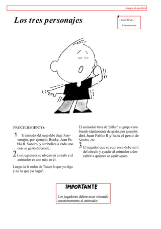 Juegos al aire libre




Los tres personajes                                                         '   OBJETIVO:

                                                                                 Concentración.




PROCEDIMIENTO:                                   El animador trata de "pillar" al grupo cam-
                                                 biando rápidamente de gesto, por ejemplo:
1     El animador del juego debe elegir 3 per-   dirá Juan Pablo II y hará el gesto de
   sonajes, por ejemplo, Rocky, Juan Pa-         Sandro, etc.
   blo II, Sandro, y simboliza a cada uno
   con un gesto diferente.                       3 El jugador que se equivoca debe salir
                                                    del círculo y ayudar al animador a des-
2 Los jugadores se ubican en círculo y el           cubrir a quienes se equivoquen.
    animador es uno más en él.
Luego da la orden de "hacer lo que yo digo
y no lo que yo hago".




                                  Los jugadores deben estar mirando
                                  constantemente al animador.
 