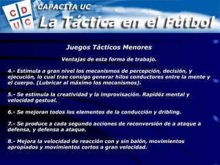 Ventajas de esta forma de trabajo. 4.- Estimula a gran nivel los mecanismos de percepción, decisión, y ejecución, lo cual trae consigo generar hilos conductores entre la mente y el cuerpo. (Lubricar al máximo los mecanismos). 5.- Se estimula la creatividad y la improvisación. Rapidéz mental y velocidad gestual. 6.- Se mejoran todos los elementos de la conducción y dribling. 7.- Se produce a cada segundo acciones de reconversión de a ataque a defensa, y defensa a ataque. 8.- Mejora la velocidad de reacción con y sin balón, movimientos apropiados y movimientos cortos a gran velocidad. Juegos Tácticos Menores 