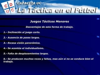 Desventajas de esta forma de trabajo. 1.- Inclinación al juego corto. 2.- Ausencia de pases largos. 3.- Escasa visión panorámica. 4.- Se acentúa el individualismo. 5.- Falta de desplazamientos largos. 6.- Se producen muchos roces y faltas, mas aún si no se conduce bien el trabajo. Juegos Tácticos Menores 