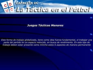 Esta forma de trabajo globalizado, tiene como idea fuerza fundamental, el trabajar una parte del partido en un espacio reducido, en busca de rendimiento. En este tipo de trabajo deben estar presente como mínimo estos 6 aspectos de manera permanente Juegos Tácticos Menores 