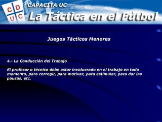4.- La Conducción del Trabajo El profesor o técnico debe estar involucrado en el trabajo en todo momento, para corregir, para motivar, para estimular, para dar las pausas, etc. Juegos Tácticos Menores 