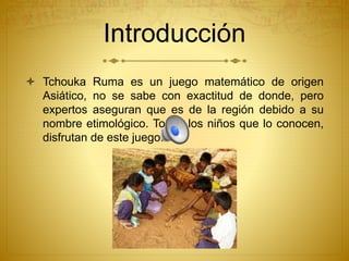 Introducción
 Tchouka Ruma es un juego matemático de origen
Asiático, no se sabe con exactitud de donde, pero
expertos aseguran que es de la región debido a su
nombre etimológico. Todos los niños que lo conocen,
disfrutan de este juego!
 