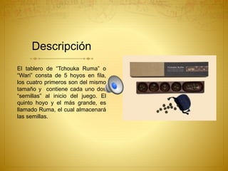 Descripción
El tablero de “Tchouka Ruma” o
“Wari” consta de 5 hoyos en fila,
los cuatro primeros son del mismo
tamaño y contiene cada uno dos
“semillas” al inicio del juego. El
quinto hoyo y el más grande, es
llamado Ruma, el cual almacenará
las semillas.
 