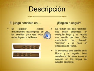Descripción
El juego consiste en…
 El jugador realice
movimientos estratégicos de
las semillas para que todas
estas lleguen a la Ruma.
¡Reglas a seguir!
 Se toman las dos “semillas”
que están colocadas en
cualquier hoyo y se reparte
una semilla por hoyo. Este
movimiento es llamado
“siembra” y se hace en
dirección a la Ruma.
 Si se coloca una semilla en la
Ruma y el jugador tiene
semillas en la mano, estas se
colocan en los hoyos del
jugador oponente.
 