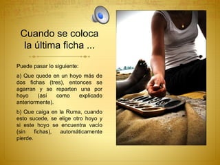 Cuando se coloca
la última ficha ...
Puede pasar lo siguiente:
a) Que quede en un hoyo más de
dos fichas (tres), entonces se
agarran y se reparten una por
hoyo (así como explicado
anteriormente).
b) Que caiga en la Ruma, cuando
esto sucede, se elige otro hoyo y
si este hoyo se encuentra vacío
(sin fichas), automáticamente
pierde.
 