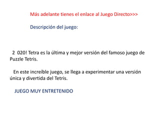 Más adelante tienes el enlace al Juego Directo>>>
Descripción del juego:
2 020! Tetra es la última y mejor versión del famoso juego de
Puzzle Tetris.
En este increíble juego, se llega a experimentar una versión
única y divertida del Tetris.
JUEGO MUY ENTRETENIDO
 