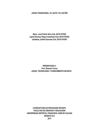 JUEGO TRADICIONAL: EL GATO Y EL RATÓN
Maria Jose Patiño Silva Cód. 20161187052
Ingrid Xiomary Rojas Castañeda Cód. 20161187043
Jasbleidy Julieth Quevedo Cód. 20161187057
PRESENTADO A:
Prof. Orlando Torres
JUEGO, TECNOLOGÍA Y CONOCIMIENTO INFANTIL
LICENCIATURA EN PEDAGOGÍA INFANTIL
FACULTAD DE CIENCIAS Y EDUCACIÓN
UNIVERSIDAD DISTRITAL FRANCISCO JOSÉ DE CALDAS
BOGOTA D.C
2017
 