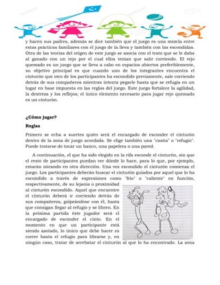 y hacen sus padres, además se dice también que el juego es una mezcla entre
estas prácticas familiares con el juego de la lleva y también con las escondidas.
Otra de las teorías del origen de este juego se asocia con el trato que se le daba
al ganado con un rejo por el cual ellos tenían que salir corriendo. El rejo
quemado es un juego que se lleva a cabo en espacios abiertos preferiblemente,
su objetivo principal es que cuando uno de los integrantes encuentra el
cinturón que otro de los participantes ha escondido previamente, sale corriendo
detrás de sus compañeros mientras intenta pegarle hasta que se refugia en un
lugar en base impuesta en las reglas del juego. Este juego fortalece la agilidad,
la destreza y los reflejos; el único elemento necesario para jugar rejo quemado
es un cinturón.
¿Cómo jugar?
Reglas
Primero se echa a suertes quién será el encargado de esconder el cinturón
dentro de la zona de juego acordada. Se elige también una "casita" o "refugio".
Puede tratarse de tocar un banco, una papelera o una pared.
A continuación, el que ha sido elegido en la rifa esconde el cinturón, sin que
el resto de participantes puedan ver dónde lo hace, para lo que, por ejemplo,
estarán mirando en otra dirección. Una vez escondido el cinturón comienza el
juego. Los participantes deberán buscar el cinturón guiados por aquel que lo ha
escondido a través de expresiones como "frío" o "caliente" en función,
respectivamente, de su lejanía o proximidad
al cinturón escondido. Aquel que encuentre
el cinturón deberá ir corriendo detrás de
sus compañeros, golpeándose con él, hasta
que consigan llegar al refugio y se libren. En
la próxima partida éste jugador será el
encargado de esconder el cinto. En el
momento en que un participante está
siendo azotado, lo único que debe hacer es
correr hasta el refugio para librarse y, en
ningún caso, tratar de arrebatar el cinturón al que lo ha encontrado. La zona
 