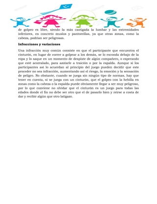 de golpeo es libre, siendo la más castigada la lumbar y las extremidades
inferiores, en concreto muslos y pantorrillas, ya que otras zonas, como la
cabeza, podrían ser peligrosas.
Infracciones y variaciones
Una infracción muy común consiste en que el participante que encuentra el
cinturón, en lugar de correr a golpear a los demás, se lo esconda debajo de la
ropa y lo saque en un momento de despiste de algún compañero, o esperando
que esté acorralado, para azotarle a traición o por la espalda. Aunque si los
participantes así lo acuerdan al principio del juego pueden decidir que este
proceder no sea infracción, aumentando así el riesgo, la emoción y la sensación
de peligro. No obstante, cuando se juega sin ningún tipo de normas, hay que
tener en cuenta, si se juega con un cinturón, que el golpeo con la hebilla en
zonas como la cabeza o la espalda puede obviamente llegar a ser muy peligroso,
por lo que conviene no olvidar que el cinturón es un juego para todas las
edades donde el fin no debe ser otro que el de pasarlo bien y reírse a costa de
dar y recibir algún que otro latigazo.
 
