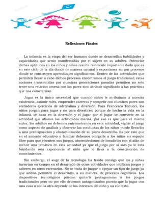 Reflexiones Finales
La infancia es la etapa del ser humano donde se desarrollan habilidades y
capacidades que serán manifestadas por el sujeto en su adultez. Potenciar
dichas aptitudes en los niños y niñas resulta realmente importante dado que es
en este ciclo de la ida donde de manera natural y espontanea surgen procesos
donde se construyen aprendizajes significativos. Dentro de las actividades que
permiten llevar a cabo dichos procesos encontramos el juego tradicional; estas
acciones transmitidas por nuestras generaciones pasadas permiten no solo
tener una relación amena con los pares sino atribuir significado a las prácticas
que nos caracterizan.
Jugar es la única necesidad que cuando niños le atribuimos a nuestra
existencia, asumir roles, emprender carreras y competir con nuestros pares son
verdaderos ejercicios de adrenalina y diversión. Para Francesco Tonucci, los
niños juegan para jugar y no para divertirse; porque de hecho la vida en la
infancia se basa en la diversión y el jugar por el jugar se convierte en la
actividad que afianza las actividades diarias, por eso es que para el mismo
autor, los adultos no debemos entrometernos en esta actividad, vigilar el juego
como aspecto de análisis y observar las conductas de los niños puede llevarlos
a una predisposición y obstaculización de su pleno desarrollo. Es por esto que
en el amiente educativo y familiar debemos otorgarle a los niños su espacio
libre para que ejecuten sus juegos, absteniéndonos de invadirlos con el afán de
incluir una temática en esta actividad ya que el juego por si solo ya le está
brindando una experiencia al niño que lo lleva a la construcción de
conocimientos.
Sin embargo, el auge de la tecnología ha traído consigo que los y niñas
inviertan su tiempo en el desarrollo de otras actividades que implican juegos y
saberes en otros escenarios. No se trata de juzgar o apoyar un tipo de juego ya
que ambos permiten el desarrollo, a su manera, de procesos cognitivos. Los
dispositivos tecnológicos pueden quitarle protagonismo a los juegos
tradicionales pero no por ello debemos antagonizarlos puesto que la jugar con
una cosa o con la otra depende de los intereses del niño y su contexto.
 