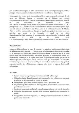 para los adultos no solo para los niños convirtiéndose en un pasatiempo de duques, condes y
príncipes europeos, quienes practicaban en las fiestas vistiéndose sus mejores galas.
Por otra parte hay ciertas fuente iconográficas y libros que representan la existencia de este
juego en diferentes lugares y momentos de la historia, por ejemplo:
- Hay un manuscrito del siglo XIII que se encuentra en el Museo Atger de Montpellier en donde
se ven ilustraciones que representan el juego.
-Las "Aucas" o "Aleluyas" hacen alusión de un género de literatura difundida en el S. XIX y
principios del S. XX. , en estas hay una sección infantil en donde se encuentra la gallina ciega,
esto está ubicado en la Sección de Bellas Artes de la Biblioteca Nacional de Madrid.
-Kant en un libro hace mención de el juego de la gallina ciega junto con otros como una
actividad que ayuda a la formación y salud de los niños.
-Pieter Brueghel el Viejo representa 85 juegos en el óleo "Juegos infantiles" en donde se puede
encontrar el juego de la gallina ciega.
- En el catón para tapiz Goya ilustra la gallina ciega también llamada en esta obra cucharon.
DESCRIPCIÓN:
Primero se debe configurar un grupo de personas ( ya sea niños, adolescentes o adultos) que
participen de este juego (mínimo 3). Posteriormente se escoge quien de los presentes tomará el
rol de la gallina ciega, cuando esto ya este decidido entonces se le tapan los ojos de tal modo
que no puede ver nada a su alrededor, en algunas ocasiones se le dan algunas vueltas para
desorientarlo, cuando ya se ha dejado solo todos los participantes tienen que evitar ser
atrapados por este, quien se guia por los sonidos o voces que puede captar a su alrededor,
también en algunos casos se le toca la espalda para despistarlo, así se lleva a cabo el juego hasta
que quien tiene los ojos cubiertos atrape a alguien, quien tomará su lugar, es decir, será la
gallina ciega.
REGLAS:
• Se debe escoger un jugador conjuntamente, este será la gallina ciega.
• El jugador elegido "La gallina ciega" debe mantener los ojos cubiertos con una manta
o pañoleta, no debe quitársela, ni ver por un orificio.
• Los jugadores deben darle vueltas a la gallina ciega y contar hasta tres.
• La gallina ciega debe atrapar a los demás jugadores, mientras tiene los ojos cubiertos,
guiándose con las voces.
• Los demás jugadores deben hablarle a la gallina ciega mientras esta trata de atraparlos.
• El jugador que primero sea atrapado, debe sustituir a la gallina ciega y atrapar a los
demás.
• Los jugadores no deben empujarse y se debe jugar en un lugar abierto, en donde se
pueda correr libremente.
 