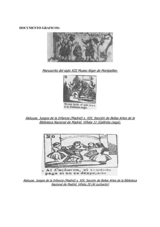 DOCUMENTO GRAFICOS:
Manuscrito del siglo XIII Museo Atger de Montpellier.
Aleluyas. Juegos de la Infancia (Madrid) s. XIX; Sección de Bellas Artes de la
Biblioteca Nacional de Madrid. Viñeta 11 (Gallinita ciega).
Aleluyas. Juegos de la Infancia (Madrid) s. XIX; Sección de Bellas Artes de la Biblioteca
Nacional de Madrid. Viñeta 20 (Al cucharón)
 