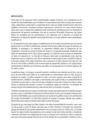 REFLEXIÓN:
Gran parte de las personas somos transformadas cuando crecemos, nos sumergimos en un
mundo de responsabilidades, que olvidamos la trascendencia que tiene el juego para nuestras
vidas, empezamos a observarlo y a participar de él, como un simple momento para salir de la
realidad y divertirnos, olvidamos nuestras experiencias y forma de ver como cuando fuimos
niños, pero aun es tiempo para adoptarlo como estrategia de aprendizaje, pero no limitando el
pensamiento de nuestros estudiantes sino por el contrario llevándolo libremente, las reglas
deben ser acordadas por los participantes y no impuestas por el docente, es tiempo de
transformar la educación dándole una mirada diferente en la que podemos tener aprendizajes
significativos.
Es de importancia que estos juegos se implementen en la escuela, esto permite que las nuevas
generaciones no olviden lo tradicional y puedan reforzar (por medio del juego) la memoria, la
agilidad, la estrategia y la audición, es importante también para la integración de los
estudiantes. Teniendo en cuenta la lectura de Tonucci y el segundo postulado, donde dice que
todos los aprendizajes de la vida se hacen jugando, se evidencia como el juego es importante
en todos los aspectos de la vida del ser humano, tanto para su aprendizaje como para las
experiencias que se adquieren, por ello es importante realizar juegos como la gallinita ciega en
la escuela, porque estos juegos permiten crear experiencia al niño; durante el tiempo de vida
de los 0 a los 6 años es donde se da la mayor parte de desarrollo cognitivo y los juegos hacen
experimentar la libertad, un sentimiento que debe ser incorporado en el sistema cognitivo de
los niños y niñas.
La gallinita ciega y los juegos en general ayudan a establecer una relación con el otro, con mi
par y de este modo entre todos se va construyendo un conocimiento sobre la vida, ya que al
proponer los juegos, se deben escuchar los unos a los otros, generar unas ideas a partir de la
opinión del otro, establecer una reglas y mantenerlas, esto ayuda al niño a ir comprendiendo la
sociedad en la que están, y como esta se rige, tomando así como dice Tonucci los niños y niñas
toman un pedacito del mundo lo cortan, lo establecen según sus criterios y lo afrontan de
manera tal que ellos puedan hacerlo, cada uno de ellos lo acomoda a su gusto.
También se puede tener en cuenta a los diferentes campos que puede aportar los distintos juegos
que hay y que se realizaban con frecuencia anteriormente, en este caso se puede evidenciar que
una de las habilidades que se puede potenciar por medio de la gallina ciega es la coordinación
del cuerpo (motricidad) y la ubicación espacial de quienes lo juegan, además que ayuda a
desarrollar mejor algunos sentidos para lograr la meta del juego.
El hecho de que este juego sea libre, brinda a los niños la posibilidad de recrearlo una y otra
vez de acuerdo a como lo desea, esto hace que el niño comience a construir una autonomía
propia, decidiendo lo que puede implementar o no en el juego, lo que es valido o no, y si rompe
una de las reglas tendrá una penitencia como castigo la cual entre todos deciden; si realmente
valoramos este hecho tan importante de lo que es el juego en la vida de los niños se dejarían
que estos estuvieran jugando fuera de casa con los amigos de su comunidad, viéndolos como a
 