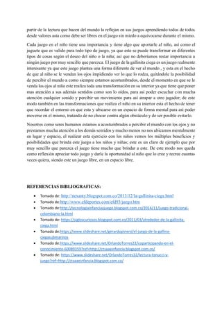 partir de la lectura que hacen del mundo la reflejan en sus juegos aprendiendo todos de todos
desde valores asta como debe ser libres en el juego sin miedo a equivocarse durante el mismo.
Cada juego en el niño tiene una importancia y tiene algo que aportarle al niño, así como el
juguete que es valido para todo tipo de juego, ya que este se puede transformar en diferentes
tipos de cosas según el deseo del niño o la niña; así que no deberíamos restar importancia a
ningún juego por muy sencillo que parezca. El juego de la gallinita ciega es un juego realmente
interesante ya que este juego plantea una forma diferente de ver al mundo , y esta en el hecho
de que al niño se le vendan los ojos impidiendo ver lo que lo rodea, quitándole la posibilidad
de percibir el mundo a como siempre estamos acostumbrados, desde el momento en que se le
venda los ojos al niño este realiza toda una transformación en su interior ya que tiene que poner
mas atención a sus además sentidos como son lo oídos, para así poder escuchar con mucha
atención cualquier sonido y percibir un movimiento para así atrapar a otro jugador; de este
modo también en las transformaciones que realiza el niño en su interior esta el hecho de tener
que recordar el entorno en que esta y ubicarse en un espacio de forma mental para así poder
moverse en el mismo, tratando de no chocar contra algún obstáculo y de ser posible evitarlo.
Nosotros como seres humanos estamos a acostumbrados a percibir el mundo con los ojos y no
prestamos mucha atención a los demás sentidos y mucho menos no nos ubicamos mentalmente
en lugar y espacio, el realizar esta ejercicio con los niños vemos los múltiples beneficios y
posibilidades que brinda este juego a los niños y niñas; este es un claro de ejemplo que por
muy sencillo que parezca el juego tiene mucho que brindar a este. De este modo nos queda
como reflexión apreciar todo juego y darle la oportunidad al niño que lo cree y recree cuantas
veces quiera, siendo este un juego libre, en un espacio libre.
REFERENCIAS BIBLIOGRAFICAS:
• Tomado de: http://nexanty.blogspot.com.co/2013/12/la-gallinita-ciega.html
• Tomado de:http://www.efdeportes.com/efd93/juego.htm
• Tomado de:http://tecnologiainfanciayjuego.blogspot.com.co/2014/11/juego-tradicional-
colombiano-la.html
• Tomado de: https://sigloscuriosos.blogspot.com.co/2011/03/alrededor-de-la-gallinita-
ciega.html
• Tomado de:https://www.slideshare.net/gerardopinero/el-juego-de-la-gallina-
ciegasubmarinos
• Tomado de:https://www.slideshare.net/OrlandoTorres22/coparticipando-en-el-
conocimiento-60089359?ref=http://ctsaaeinfancia.blogspot.com.co/
• Tomado de: https://www.slideshare.net/OrlandoTorres22/lectura-tonucci-y-
juego?ref=http://ctsaaeinfancia.blogspot.com.co/
 