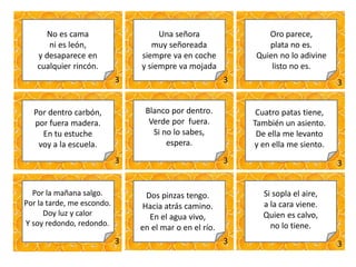3 3 3
3 3 3
3 3 3
No es cama
ni es león,
y desaparece en
cualquier rincón.
Una señora
muy señoreada
siempre va en coche
y siempre va mojada
Oro parece,
plata no es.
Quien no lo adivine
listo no es.
Por dentro carbón,
por fuera madera.
En tu estuche
voy a la escuela.
Blanco por dentro.
Verde por fuera.
Si no lo sabes,
espera.
Cuatro patas tiene,
También un asiento.
De ella me levanto
y en ella me siento.
Por la mañana salgo.
Por la tarde, me escondo.
Doy luz y calor
Y soy redondo, redondo.
Dos pinzas tengo.
Hacia atrás camino.
En el agua vivo,
en el mar o en el río.
Si sopla el aire,
a la cara viene.
Quien es calvo,
no lo tiene.
 