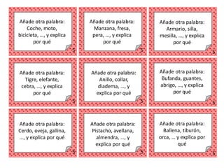 5 5 5
5 5 5
5 5 5
Añade otra palabra:
Coche, moto,
bicicleta, …, y explica
por qué
Añade otra palabra:
Manzana, fresa,
pera, …, y explica
por qué
Añade otra palabra:
Armario, silla,
mesilla, …, y explica
por qué
Añade otra palabra:
Tigre, elefante,
cebra, …, y explica
por qué
Añade otra palabra:
Anillo, collar,
diadema, …, y
explica por qué
Añade otra palabra:
Bufanda, guantes,
abrigo, …, y explica
por qué
Añade otra palabra:
Cerdo, oveja, gallina,
…, y explica por qué
Añade otra palabra:
Pistacho, avellana,
almendra, …, y
explica por qué
Añade otra palabra:
Ballena, tiburón,
orca, … y explica por
qué
 