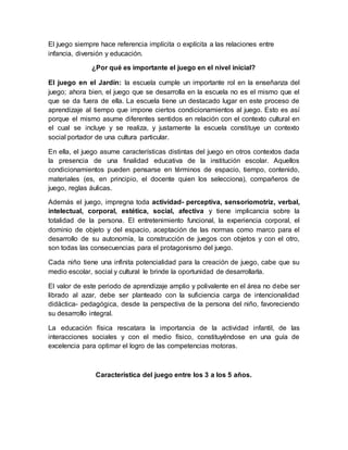 El juego siempre hace referencia implícita o explícita a las relaciones entre 
infancia, diversión y educación. 
¿Por qué es importante el juego en el nivel inicial? 
El juego en el Jardín: la escuela cumple un importante rol en la enseñanza del 
juego; ahora bien, el juego que se desarrolla en la escuela no es el mismo que el 
que se da fuera de ella. La escuela tiene un destacado lugar en este proceso de 
aprendizaje al tiempo que impone ciertos condicionamientos al juego. Esto es así 
porque el mismo asume diferentes sentidos en relación con el contexto cultural en 
el cual se incluye y se realiza, y justamente la escuela constituye un contexto 
social portador de una cultura particular. 
En ella, el juego asume características distintas del juego en otros contextos dada 
la presencia de una finalidad educativa de la institución escolar. Aquellos 
condicionamientos pueden pensarse en términos de espacio, tiempo, contenido, 
materiales (es, en principio, el docente quien los selecciona), compañeros de 
juego, reglas áulicas. 
Además el juego, impregna toda actividad- perceptiva, sensoriomotriz, verbal, 
intelectual, corporal, estética, social, afectiva y tiene implicancia sobre la 
totalidad de la persona. El entretenimiento funcional, la experiencia corporal, el 
dominio de objeto y del espacio, aceptación de las normas como marco para el 
desarrollo de su autonomía, la construcción de juegos con objetos y con el otro, 
son todas las consecuencias para el protagonismo del juego. 
Cada niño tiene una infinita potencialidad para la creación de juego, cabe que su 
medio escolar, social y cultural le brinde la oportunidad de desarrollarla. 
El valor de este periodo de aprendizaje amplio y polivalente en el área no debe ser 
librado al azar, debe ser planteado con la suficiencia carga de intencionalidad 
didáctica- pedagógica, desde la perspectiva de la persona del niño, favoreciendo 
su desarrollo integral. 
La educación física rescatara la importancia de la actividad infantil, de las 
interacciones sociales y con el medio físico, constituyéndose en una guía de 
excelencia para optimar el logro de las competencias motoras. 
Característica del juego entre los 3 a los 5 años. 

