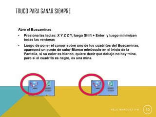 TRUCO PARA GANAR SIEMPRE
Abre el Buscaminas
• Presiona las teclas: X Y Z Z Y, luego Shift + Enter y luego minimicen
todas las ventanas
• Luego de poner el cursor sobre uno de los cuadritos del Buscaminas,
aparecerá un punto de color Blanco minúsculo en el Inicio de la
Pantalla, si su color es blanco, quiere decir que debajo no hay mina,
pero si el cuadrito es negro, es una mina.
V E L O M A R Q U E Z 3 º B 10
 
