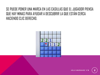 SE PUEDE PONER UNA MARCA EN LAS CASILLAS QUE EL JUGADOR PIENSA
QUE HAY MINAS PARA AYUDAR A DESCUBRIR LA QUE ESTÁN CERCA
HACIENDO CLIC DERECHO.
V E L O M A R Q U E Z 3 º B 8
 