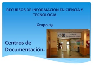 RECURSOS DE INFORMACION EN CIENCIA Y
TECNOLOGIA
Grupo 03
Centros de
Documentación.
 