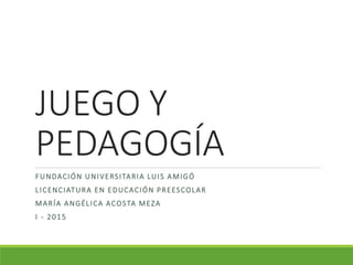 JUEGO Y
PEDAGOGÍA
FUNDACIÓN UNIVERSITARIA LUIS AMIGÓ
LICENCIATURA EN EDUCACIÓN PREESCOLAR
MARÍA ANGÉLICA ACOSTA MEZA
I - 2015
 