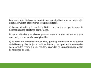 Los materiales lúdicos en función de los objetivos que se pretenden
alcanzar. Pueden presentarse tres posibilidades:
a) Las actividades y los objetos lúdicos se consideran perfectamente
adaptados a los objetivos perseguidos.
b) Las actividades y los objetos pueden mejorarse para responder a esos
objetivos, conservando su originalidad.
c) Es necesario introducir novedades, que lleguen incluso a sustituir las
actividades y los objetos lúdicos locales, ya qué esas novedades
corresponden mejor a las necesidades nacidas de la modificación de las
condiciones de vida.
 