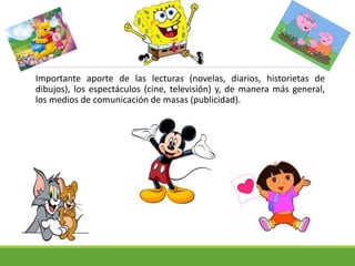 Importante aporte de las lecturas (novelas, diarios, historietas de
dibujos), los espectáculos (cine, televisión) y, de manera más general,
los medios de comunicación de masas (publicidad).
 