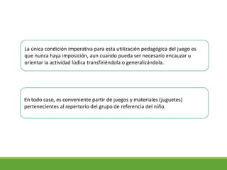 La única condición imperativa para esta utilización pedagógica del juego es
que nunca haya imposición, aun cuando pueda ser necesario encauzar u
orientar la actividad lúdica transfiriéndola o generalizándola.
En todo caso, es conveniente partir de juegos y materiales (juguetes)
pertenecientes al repertorio del grupo de referencia del niño.
 